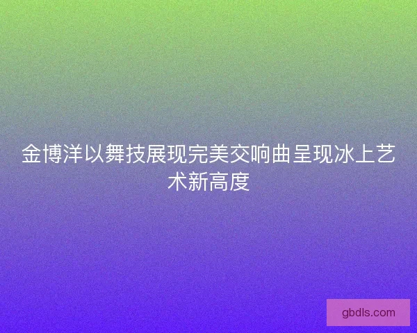 金博洋以舞技展现完美交响曲呈现冰上艺术新高度