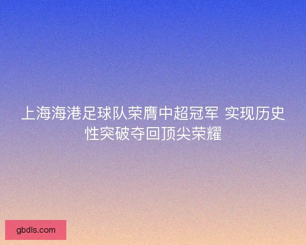 上海海港足球队荣膺中超冠军 实现历史性突破夺回顶尖荣耀