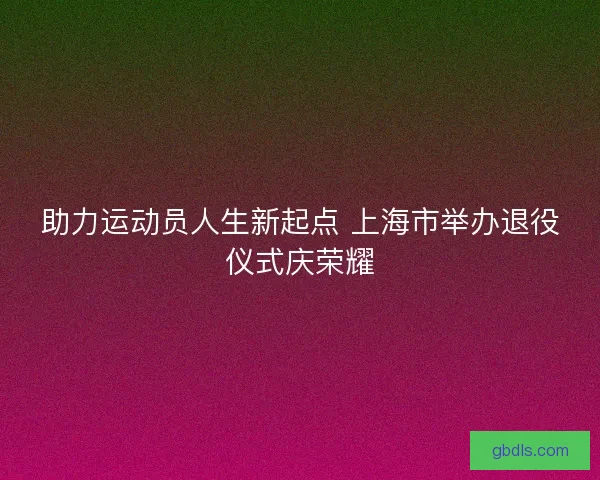 助力运动员人生新起点 上海市举办退役仪式庆荣耀